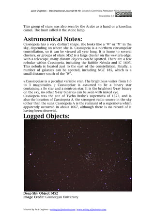 Jack Oughton – Observational Journal 09-10: Creative Commons Attribution-NonCommercial-

                                                                            ShareAlike 3.0



This group of stars was also seen by the Arabs as a hand or a kneeling
camel. The Inuit called it the stone lamp.


Astronomical Notes:
Cassiopeia has a very distinct shape. She looks like a "W" or "M" in the
sky, depending on where she is. Cassiopeia is a northern circumpolar
constellation, so it can be viewed all year long. It is home to several
clusters, or groups of stars. M52 is a large cluster on the western edge.
With a telescope, many distant objects can be spotted. There are a few
nebulae within Cassiopeia, including the Bubble Nebula and IC 1805.
This nebula is located just to the east of the constellation. Finally, a
number of galaxies can be spotted, including NGC 185, which is a
small distance south of the "W".

γ Cassiopeiae is a peculiar variable star. The brightness varies from 1.6
to 3 magnitudes. γ Cassiopeiae is assumed to be a binary star
containing a Be star and a neutron star. It is the brightest X-ray binary
on the sky, no other X-ray binaries can be seen with naked eye.
Cassiopeia was the site of Tycho Brahe's supernova of 1572, and is
also the location of Cassiopeia A, the strongest radio source in the sky
(other than the sun). Cassiopeia A is the remnant of a supernova which
apparently occurred in about 1667, although there is no record of it
having been observed.
Logged Objects:




Deep Sky Object: M52
Image Credit: Glamorgan University


Material by Jack Oughton – writing@xijindustries.com | www.writing.xijindustries.com
 