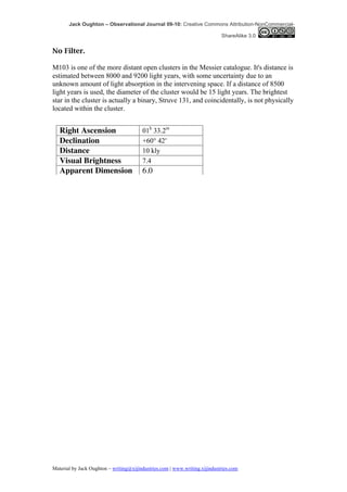 Jack Oughton – Observational Journal 09-10: Creative Commons Attribution-NonCommercial-

                                                                            ShareAlike 3.0


No Filter.

M103 is one of the more distant open clusters in the Messier catalogue. It's distance is
estimated between 8000 and 9200 light years, with some uncertainty due to an
unknown amount of light absorption in the intervening space. If a distance of 8500
light years is used, the diameter of the cluster would be 15 light years. The brightest
star in the cluster is actually a binary, Struve 131, and coincidentally, is not physically
located within the cluster.


   Right Ascension                      01h 33.2m
   Declination                          +60° 42′
   Distance                             10 kly
   Visual Brightness                    7.4
   Apparent Dimension                   6.0




Material by Jack Oughton – writing@xijindustries.com | www.writing.xijindustries.com
 
