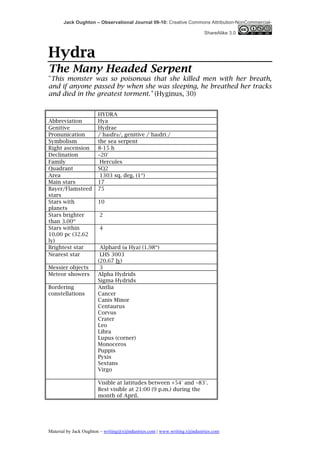 Jack Oughton – Observational Journal 09-10: Creative Commons Attribution-NonCommercial-

                                                                            ShareAlike 3.0



Hydra
The Many Headed Serpent
"This monster was so poisonous that she killed men with her breath,
and if anyone passed by when she was sleeping, he breathed her tracks
and died in the greatest torment." (Hyginus, 30)


                        HYDRA
Abbreviation            Hya
Genitive                Hydrae
Pronunication           /ˈhaɪdrəә/, genitive /ˈhaɪdriː/
Symbolism               the sea serpent
Right ascension         8-15 h
Declination             −20°
Family                   Hercules
Quadrant                SQ2
Area                     1303 sq. deg. (1st)
Main stars              17
Bayer/Flamsteed         75
stars
Stars with              10
planets
Stars brighter           2
than 3.00m
Stars within             4
10.00 pc (32.62
ly)
Brightest star           Alphard (α Hya) (1.98m)
Nearest star             LHS 3003
                        (20.67 ly)
Messier objects          3
Meteor showers          Alpha Hydrids
                        Sigma Hydrids
Bordering               Antlia
constellations          Cancer
                        Canis Minor
                        Centaurus
                        Corvus
                        Crater
                        Leo
                        Libra
                        Lupus (corner)
                        Monoceros
                        Puppis
                        Pyxis
                        Sextans
                        Virgo

                        Visible at latitudes between +54° and −83°.
                        Best visible at 21:00 (9 p.m.) during the
                        month of April.




Material by Jack Oughton – writing@xijindustries.com | www.writing.xijindustries.com
 