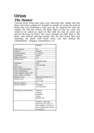 Orion
The Hunter
“Artemis loved Orion and came near marrying him. Apollo took this
hard, and when scolding her brought no results, on seeing the head of
Orion who was swimming a long way off, he wagered her that she
couldn’t hit with her arrows the black object in the sea. Since she
wished to be called an expert in that skill, she shot an arrow and
pierced the head of Orion. The waves brought his slain body to the
shore, and Artemis, grieving greatly that she had struck him, and
mourning his death with many tears, put him among the
constellations." - Hyginus, Astronomica 2.34

                            ORION

Abbreviation                Ori
Genitive                    Orionis
Pronunciation               /ɒˈraj.əәn/
Symbolism                   Orion
Right ascension             5h
Declination                 +5°
                             Family Orion
Quadrant                    NQ1
Area                        594 sq. deg.
Main stars                  7
Bayer/Flamsteed stars       81
Stars with planets          5
Stars brighter than 3.00m   8
Stars within 10.00 pc       8
Brightest star              Rigel (β Orionis) (0.12m)
Nearest star                GJ 3379
                            (17.51 ly)
Messier objects             3
Meteor showers              Orionids
                            Chi Orionids

Bordering constellations    Gemini
                            Taurus
                            Eridanus
                            Lepus
                            Monoceros

                            Visible at latitudes
                            between +85° and −75°.
                            Best visible at 21:00 (9
                            p.m.) during the month
                            of January.
 