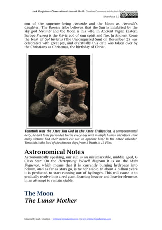 Jack Oughton – Observational Journal 09-10: Creative Commons Attribution-NonCommercial-

                                                                                           ShareAlike 3.0


son of the supreme being Awondo and the Moon as Awondo's
daughter. The Barotse tribe believes that the Sun is inhabited by the
sky god Nyambi and the Moon is his wife. In Ancient Pagan Eastern
Europe Svarog is the Slavic god of sun spirit and fire. In Ancient Rome
the feast of Sol Invictus (The Unconquered Sun) on December 25 was
celebrated with great joy, and eventually this date was taken over by
the Christians as Christmas, the birthday of Christ.




Tonatiuh	
   was	
   the	
   Aztec	
   Sun	
   God	
   in	
   the	
   Aztec	
   Civilization.	
   A	
   temperamental	
  
deity,	
  he	
  had	
  to	
  be	
  persuaded	
  to	
  rise	
  every	
  day	
  with	
  multiple	
  human	
  sacrifices.	
  How	
  
many	
   victims	
   had	
   their	
   hearts	
   cut	
   out	
   to	
   appease	
   him?	
   In	
   the	
   Aztec	
   calendar,	
  
Tonatiuh	
  is	
  the	
  lord	
  of	
  the	
  thirteen	
  days	
  from	
  1	
  Death	
  to	
  13	
  Flint.	
  	
  


Astronomical Notes
Astronomically speaking, our sun is an unremarkable, middle aged, G
Class Star. On the Hertzprung Russell diagram it is on the Main
Sequence, which means that it is currently burning hydrogen into
helium, and as far as stars go, is rather stable. In about 4 billion years
it is predicted to start running out of hydrogen. This will cause it to
gradually evolve into a red giant, burning heavier and heavier elements
in an attempt to remain stable.



The Moon
The Lunar Mother


Material by Jack Oughton – writing@xijindustries.com | www.writing.xijindustries.com
 
