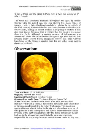 Jack Oughton – Observational Journal 09-10: Creative Commons Attribution-NonCommercial-

                                                                            ShareAlike 3.0


“I like to think that the moon is there even if I am not looking at it” –
Albert Einstein

The Moon has fascinated mankind throughout the ages. By simply
viewing with the naked eye, one can discern two major types of
terrain: relatively bright highlands and darker plains. By the middle of
the 17th century, Galileo and other early astronomers made telescopic
observations, noting an almost endless overlapping of craters. It has
also been known for more than a century that the Moon is less dense
than the Earth. Although a certain amount of information was
ascertained about the Moon before the space age, this new era has
revealed many secrets barely imaginable before that time. Current
knowledge of the Moon is greater than for any other solar system
object except Earth.
	
  
Observation:




Time and Date: 22:18, 9/10/09
Object(s) Viewed: The Moon
Equipment Used: Naked eye observation
Observations made from: Treforest, Rhonda Cynon Taf
Notes: I went out to observe the moon after a car journey from
Merthyr Tydfil with a friend. I noticed the particular, dark yellow hue
of the moon and found it to be rather frightening. The moon can
appear this way when it is low in the sky and when there are a lot of
dust particles in the atmosphere. The optical phenomenon is caused
by some of the light being refracted by the dense particles in the air,
high up in the atmosphere, and this is the same phenomenon
responsible for the orange hues we sometimes see in the setting sun.




Material by Jack Oughton – writing@xijindustries.com | www.writing.xijindustries.com
 