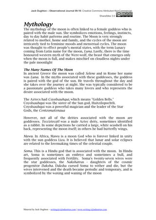 Jack Oughton – Observational Journal 09-10: Creative Commons Attribution-NonCommercial-

                                                                            ShareAlike 3.0



Mythology
The mythology of the moon is often linked to a female goddess who is
paired with the male sun. She symbolizes emotions, feelings, instincts,
day to day habit patterns and routine. The Moon is very strongly
related to mother, home and family, and the cycles of the moon are
intricately tied to feminine moods and menstrual cycles. The moon
was thought to effect people’s mental states, with the term Lunacy
coming from Latin name for the moon, Luna. Lastly, there is the time
honoured western myth of the Were-wolf, the beast that emerges only
when the moon is full, and makes mischief on cloudless nights under
the pale moonlight

The Many Names Of The Moon
In ancient Greece the moon was called Selene and in Rome her name
was Luna. In the myths associated with these goddesses, the goddess
is paired with the god of the sun. He travels throughout the day and
she takes over the journey at night. She was typically considered to be
a passionate goddess who takes many lovers and who represents the
desire associated with the moon.

The Aztecs had Coyolxauhqui, which means "Golden Bells."
Coyolxauhqui was the sister of the Sun god, Huitzilopochtli.
Coyolxauhqui was a powerful magician and the leader of the Star
Gods, the Centzonuitznaua

However, not all of the deities associated with the moon are
goddesses. Tecciztecatl was a male Aztec deity, sometimes identified
as a rabbit. In some depictions he carried a large, white seashell on his
back, representing the moon itself; in others he had butterfly wings.

Mawu. In Africa, Mawu is a moon God who is forever linked in unity
with the sun goddess Liza. It is believed that lunar and solar eclipses
are related to the lovemaking times of the celestial couple.

Soma. This is a Hindu god that is associated with the moon. In Hindu
art, Soma is sometimes an embryo and sometimes a bull, and
frequently associated with Fertility. Soma's twenty-seven wives were
the star goddesses, the Nakshatras - daughters of the cosmic
progenitor Daksha. Daksha cursed Soma to wither and die, but the
wives intervened and the death became periodic and temporary, and is
symbolized by the waxing and waning of the moon




Material by Jack Oughton – writing@xijindustries.com | www.writing.xijindustries.com
 