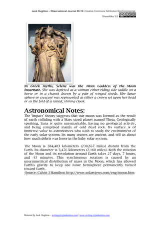 Jack Oughton – Observational Journal 09-10: Creative Commons Attribution-NonCommercial-

                                                                            ShareAlike 3.0




In Greek myths, Selene was the Titan Goddess of the Moon
Incarnate. She was depicted as a woman either riding side saddle on a
horse or in a chariot drawn by a pair of winged steeds. Her lunar
sphere or crescent was represented as either a crown set upon her head
or as the fold of a raised, shining cloak.


Astronomical Notes:
The ‘impact’ theory suggests that our moon was formed as the result
of earth colliding with a Mars sized planet named Theia. Geologically
speaking, Luna is quite unremarkable, having no geological activity,
and being comprised mainly of cold dead rock. Its surface is of
immense value to astronomers who wish to study the environment of
the early solar system. Its many craters are ancient, and tell us about
how much debris was loose in the baby solar system.

The Moon is 384,403 kilometers (238,857 miles) distant from the
Earth. Its diameter is 3,476 kilometers (2,160 miles). Both the rotation
of the Moon and its revolution around Earth takes 27 days, 7 hours,
and 43 minutes. This synchronous rotation is caused by an
unsymmetrical distribution of mass in the Moon, which has allowed
Earth's gravity to keep one lunar hemisphere permanently turned
toward Earth .
-Source: Calvin J Hamilton http://www.solarviews.com/eng/moon.htm




Material by Jack Oughton – writing@xijindustries.com | www.writing.xijindustries.com
 