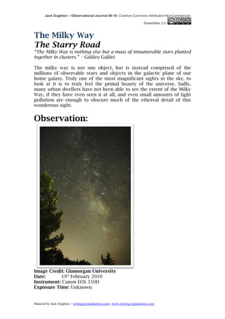 Jack Oughton – Observational Journal 09-10: Creative Commons Attribution-NonCommercial-

                                                                            ShareAlike 3.0



The Milky Way
The Starry Road
“The Milky Way is nothing else but a mass of innumerable stars planted
together in clusters.” - Galileo Galilei

The milky way is not one object, but is instead comprised of the
millions of observable stars and objects in the galactic plane of our
home galaxy. Truly one of the most magnificant sights in the sky, to
look at it is to truly feel the primal beauty of the universe. Sadly,
many urban dwellers have not been able to see the extent of the Milky
Way, if they have even seen it at all, and even small amounts of light
pollution are enough to obscure much of the ethereal detail of this
wonderous sight.


Observation:




Image Credit: Glamorgan University
Date:      19th February 2010
Instrument: Canon EOS 350D
Exposure Time: Unknown


Material by Jack Oughton – writing@xijindustries.com | www.writing.xijindustries.com
 