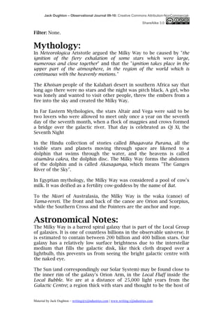Jack Oughton – Observational Journal 09-10: Creative Commons Attribution-NonCommercial-

                                                                            ShareAlike 3.0


Filter: None.


Mythology:
In Meteorologica Aristotle argued the Milky Way to be caused by "the
ignition of the fiery exhalation of some stars which were large,
numerous and close together" and that the "ignition takes place in the
upper part of the atmosphere, in the region of the world which is
continuous with the heavenly motions."

The Khoisan people of the Kalahari desert in southern Africa say that
long ago there were no stars and the night was pitch black. A girl, who
was lonely and wanted to visit other people, threw the embers from a
fire into the sky and created the Milky Way.

In Far Eastern Mythologies, the stars Altair and Vega were said to be
two lovers who were allowed to meet only once a year on the seventh
day of the seventh month, when a flock of magpies and crows formed
a bridge over the galactic river. That day is celebrated as Qi Xi, the
Seventh Night

In the Hindu collection of stories called Bhagavata Purana, all the
visible stars and planets moving through space are likened to a
dolphin that swims through the water, and the heavens is called
sisumãra cakra, the dolphin disc. The Milky Way forms the abdomen
of the dolphin and is called Akasaganga, which means "The Ganges
River of the Sky".

In Egyptian mythology, the Milky Way was considered a pool of cow's
milk. It was deified as a fertility cow-goddess by the name of Bat.

To the Māori of Australasia, the Milky Way is the waka (canoe) of
Tama-rereti. The front and back of the canoe are Orion and Scorpius,
while the Southern Cross and the Pointers are the anchor and rope.


Astronomical Notes:
The Milky Way is a barred spiral galaxy that is part of the Local Group
of galaxies. It is one of countless billions in the observable universe. It
is estimated to contain between 200 billion and 400 billion stars. Our
galaxy has a relatively low surface brightness due to the interstellar
medium that fills the galactic disk, like thick cloth draped over a
lightbulb, this prevents us from seeing the bright galactic centre with
the naked eye.

The Sun (and correspondingly our Solar System) may be found close to
the inner rim of the galaxy's Orion Arm, in the Local Fluff inside the
Local Bubble. We are at a distance of 25,000 light years from the
Galactic Centre; a region thick with stars and thought to be the host of


Material by Jack Oughton – writing@xijindustries.com | www.writing.xijindustries.com
 