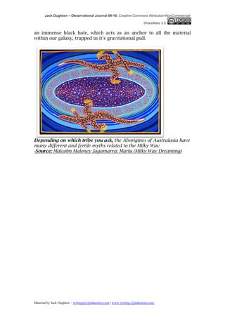 Jack Oughton – Observational Journal 09-10: Creative Commons Attribution-NonCommercial-

                                                                            ShareAlike 3.0


an immense black hole, which acts as an anchor to all the material
within our galaxy, trapped in it’s gravitational pull.




Depending on which tribe you ask, the Aborigines of Australasia have
many different and fertile myths related to the Milky Way.
-Source: Malcolm Maloney Jagamarra: Marlu (Milky Way Dreaming)




Material by Jack Oughton – writing@xijindustries.com | www.writing.xijindustries.com
 