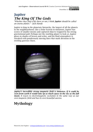 Jack Oughton – Observational Journal 09-10: Creative Commons Attribution-NonCommercial-

                                                                            ShareAlike 3.0



Jupiter
The King Of The Gods
“Whether they find a life there or not, I think Jupiter should be called
an enemy planet.” - Jack Handy
Jupiter is king in the planetary hierarchy, the largest of all the planets
in the neighbourhood. Like a Solar System in miniature, Jupiter has
scores of smaller moons and captured objects trapped by his strong
gravitational pull. Perhaps not the startling planet to look at, Jupiter
glows in shades of brown and ochre, and his fluid atmosphere is
streaked with ponderously moving lines that mark divisions in the
swirling gaseous chaos.




Jupiter’s incredibly strong magnetic field is immense. If it could be
seen from earth it would take up as much space in the sky as the full
moon. It reacts to electromagnetic excitation in the same way as our
own magnetic field and has its own beautiful aurora.


Mythology




Material by Jack Oughton – writing@xijindustries.com | www.writing.xijindustries.com
 