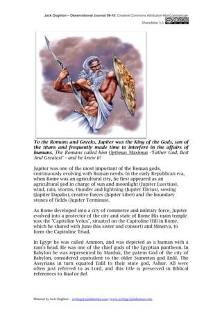 Jack Oughton – Observational Journal 09-10: Creative Commons Attribution-NonCommercial-

                                                                            ShareAlike 3.0




To the Romans and Greeks, Jupiter was the King of the Gods, son of
the titans and frequently made time to interfere in the affairs of
humans. The Romans called him Optimus Maximus -‘Father God, Best
And Greatest’ – and he knew it!

Jupiter was one of the most important of the Roman gods,
continuously evolving with Roman needs. In the early Republican era,
when Rome was an agricultural city, he first appeared as an
agricultural god in charge of sun and moonlight (Jupiter Lucetius),
wind, rain, storms, thunder and lightning (Jupiter Elicius), sowing
(Jupiter Dapalis), creative forces (Jupiter Liber) and the boundary
stones of fields (Jupiter Terminus).

As Rome developed into a city of commerce and military force, Jupiter
evolved into a protector of the city and state of Rome His main temple
was the "Capitolim Vetus", situated on the Capitoline Hill in Rome,
which he shared with Juno (his sister and consort) and Minerva, to
form the Capitoline Triad.

In Egypt he was called Ammon, and was depicted as a human with a
ram's head. He was one of the chief gods of the Egyptian pantheon. In
Babylon he was represented by Marduk, the patron God of the city of
Babylon, considered equivalent to the older Sumerian god Enlil. The
Assyrians in turn equated Enlil to their state god, Ashur. All were
often just referred to as Lord, and this title is preserved in Biblical
references to Baal or Bel.




Material by Jack Oughton – writing@xijindustries.com | www.writing.xijindustries.com
 