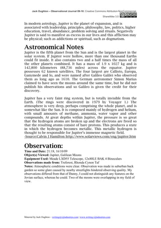 Jack Oughton – Observational Journal 09-10: Creative Commons Attribution-NonCommercial-

                                                                            ShareAlike 3.0


In modern astrology, Jupiter is the planet of expansion, and is
associated with leadership, principles, philosophy, law, politics, higher
education, travel, abundance, problem solving and rituals. Negatively
Jupiter is said to manifest as excess in our lives and this affliction may
be physical; such as addictions or spiritual, such as dogmatism.

Astronomical Notes
Jupiter is the fifth planet from the Sun and is the largest planet in the
solar system. If Jupiter were hollow, more than one thousand Earths
could fit inside. It also contains two and a half times the mass of all
the other planets combined. It has a mass of 1.9 x 1027 kg and is
142,800 kilometers (88,736 miles) across the equator. Jupiter
possesses 62 known satellites. The four largest are Callisto, Europa,
Ganymede and Io, and were named after Galileo Galilei who observed
them as long ago as 1610. The German astronomer Simon Marius
claimed to have seen the moons around the same time, but he did not
publish his observations and so Galileo is given the credit for their
discovery.

Jupiter has a very faint ring system, but is totally invisible from the
Earth. (The rings were discovered in 1979 by Voyager 1.) The
atmosphere is very deep, perhaps comprising the whole planet, and is
somewhat like the Sun. It is composed mainly of hydrogen and helium,
with small amounts of methane, ammonia, water vapor and other
compounds. At great depths within Jupiter, the pressure is so great
that the hydrogen atoms are broken up and the electrons are freed so
that the resulting atoms consist of bare protons. This produces a state
in which the hydrogen becomes metallic. This metallic hydrogen is
thought to be responsible for Jupiter’s immense magnetic field.
-Source:Calvin J Hamilton http://www.solarviews.com/eng/jupiter.htm


Observation:
Time and Date: 21:18, 16/10/09
Object(s) Viewed: Jupiter, Galilean Moons
Equipment Used: Meade LXD55 Telescope, 12x80LE BAK 4 Binoculars
Observations made from: Treforest, Rhonda Cynon Taf
Notes: Atmospheric conditions were clear. Observation was made in suburban back
garden so some glare caused by nearby streetlights hindered observing quality. My
observations differed from that of Danny, I could not distinguish any features on the
Jovian surface, whereas he could. Two of the moons were overlapping in my field of
view.




Material by Jack Oughton – writing@xijindustries.com | www.writing.xijindustries.com
 