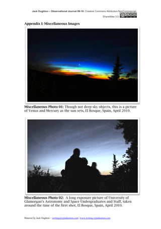 Jack Oughton – Observational Journal 09-10: Creative Commons Attribution-NonCommercial-

                                                                            ShareAlike 3.0


Appendix I: Miscellaneous Images




Miscellaneous Photo 01: Though not deep sky objects, this is a picture
of Venus and Mercury as the sun sets, El Bosque, Spain, April 2010.




Miscellaneous Photo 02: A long exposure picture of University of
Glamorgan’s Astronomy and Space Undergraduates and Staff, taken
around the time of the first shot, El Bosque, Spain, April 2010.


Material by Jack Oughton – writing@xijindustries.com | www.writing.xijindustries.com
 