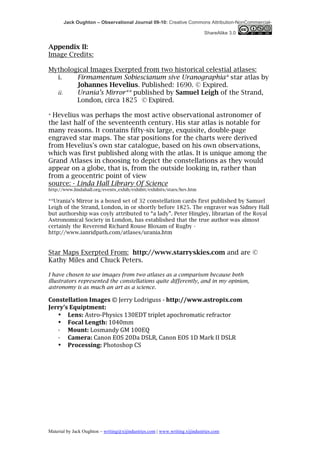 Jack Oughton – Observational Journal 09-10: Creative Commons Attribution-NonCommercial-

                                                                                          ShareAlike 3.0


Appendix II:
Image Credits:

Mythological Images Exerpted from two historical celestial atlases:
  i.    Firmamentum Sobiescianum sive Uranographia* star atlas by
        Johannes Hevelius. Published: 1690. © Expired.
  ii.   Urania’s Mirror** published by Samuel Leigh of the Strand,
        London, circa 1825 © Expired.

* Hevelius was perhaps the most active observational astronomer of
the last half of the seventeenth century. His star atlas is notable for
many reasons. It contains fifty-six large, exquisite, double-page
engraved star maps. The star positions for the charts were derived
from Hevelius's own star catalogue, based on his own observations,
which was first published along with the atlas. It is unique among the
Grand Atlases in choosing to depict the constellations as they would
appear on a globe, that is, from the outside looking in, rather than
from a geocentric point of view
source: - Linda Hall Library Of Science
http://www.lindahall.org/events_exhib/exhibit/exhibits/stars/hev.htm

**Urania’s Mirror is a boxed set of 32 constellation cards first published by Samuel
Leigh of the Strand, London, in or shortly before 1825. The engraver was Sidney Hall
but authorship was coyly attributed to “a lady”. Peter Hingley, librarian of the Royal
Astronomical Society in London, has established that the true author was almost
certainly the Reverend Richard Rouse Bloxam of Rugby -
http://www.ianridpath.com/atlases/urania.htm


Star Maps Exerpted From: http://www.starryskies.com and are ©
Kathy Miles and Chuck Peters.

I have chosen to use images from two atlases as a comparison because both
illustrators represented the constellations quite differently, and in my opinion,
astronomy is as much an art as a science.

Constellation	
  Images	
  ©	
  Jerry	
  Lodriguss	
  -­‐	
  http://www.astropix.com	
  
Jerry’s	
  Equiptment:	
  
   • Lens:	
  Astro-­‐Physics	
  130EDT	
  triplet	
  apochromatic	
  refractor	
  	
  
   • Focal	
  Length:	
  1040mm	
  	
  
   ·	
  	
  	
   Mount:	
  Losmandy	
  GM	
  100EQ	
  	
  
   ·	
  	
  	
   Camera:	
  Canon	
  EOS	
  20Da	
  DSLR,	
  Canon	
  EOS	
  1D	
  Mark	
  II	
  DSLR	
  	
  	
  
   • Processing:	
  Photoshop	
  CS	
  




Material by Jack Oughton – writing@xijindustries.com | www.writing.xijindustries.com
 