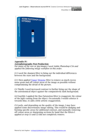 Jack Oughton – Observational Journal 09-10: Creative Commons Attribution-NonCommercial-

                                                                            ShareAlike 3.0




Appendix IV:
Astrophotography Post Production
For many of the raw or jpg images I used Adobe Photoshop CS4 and
applied the following image workflow in this order.

(1) I used the sharpen filter to bring out the individual differences
between the stars and the background.

(2) I then applied Topaz’ Denoise filter to remove as much excess
noise grain and off colour areas of the image as possible without
compromising the detail of the picture.

(3) Thirdly I used increased contrast to further bring out the shape of
the astronomical object against the comparatively dark background.

(4) Fourthly I applied the Hue/Saturation filter to exaggerate the colour
of the light coming from the object. Occasionally I would colorize it
towards blue, to add a little artistic exaggeration.

(5) Lastly, and depending on the quality of the image, I may have
applied some discretionary image editing. This would be dodging and
burning specific areas for additional contrast, and manually removing
off colour areas or sharpening sections by hand that the filters I
applied at step (1) and (2) did not completely remove.




Material by Jack Oughton – writing@xijindustries.com | www.writing.xijindustries.com
 
