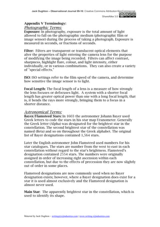 Jack Oughton – Observational Journal 09-10: Creative Commons Attribution-NonCommercial-

                                                                            ShareAlike 3.0


Appendix V Terminology:
Photographic Terms:
Exposure: In photography, exposure is the total amount of light
allowed to fall on the photographic medium (photographic film or
image sensor) during the process of taking a photograph. Exposure is
measured in seconds, or fractions of seconds.

Filter: Filters are transparent or translucent optical elements that
alter the properties of light entering the camera lens for the purpose
of modifying the image being recorded. Filters can affect contrast,
sharpness, highlight flare, colour, and light intensity, either
individually, or in various combinations. They can also create a variety
of "special effects."

ISO: ISO settings refer to the film speed of the camera, and determine
how sensitive the image sensor is to light.

Focal Length: The focal length of a lens is a measure of how strongly
the lens focuses or defocuses light. A system with a shorter focal
length has greater optical power than one with a long focal length; that
is, it bends the rays more strongly, bringing them to a focus in a
shorter distance.

Astronomical Terms:
Bayer/Flamsteed Stars: In 1603 the astronomer Johann Bayer used
Greek letters to code the stars in his star map Uranometer. Generally
the Greek letter (Alpha) was designated for the brightest star in the
constellation. The second brightest star of the constellation was
named (Beta) and so on throughout the Greek alphabet. The original
list of Bayer designations contained 1,564 stars.

Later the English astronomer John Flamsteed used numbers for his
star catalogues. The stars are number from the west to east in each
constellation without regard to the star's brightness. Flamsteed’s
designation contained 2554 stars. The numbers were originally
assigned in order of increasing right ascension within each
constellation, but due to the effects of precession they are now slightly
out of order in some places.

Flamsteed designations are now commonly used when no Bayer
designation exists; however, where a Bayer designation does exist for a
star it is used almost exclusively and the Flamsteed designation is
almost never used.

Main Star: The apparently brightest star in the constellation, which is
used to identify its shape.




Material by Jack Oughton – writing@xijindustries.com | www.writing.xijindustries.com
 