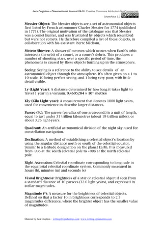 Jack Oughton – Observational Journal 09-10: Creative Commons Attribution-NonCommercial-

                                                                            ShareAlike 3.0


Messier Object: The Messier objects are a set of astronomical objects
first listed by French astronomer Charles Messier for 1774 (published
in 1771). The original motivation of the catalogue was that Messier
was a comet hunter, and was frustrated by objects which resembled
but were not comets. He therefore compiled a list of these objects, in
collaboration with his assistant Pierre Méchain.

Meteor Shower: A shower of meteors which occurs when Earth's orbit
intersects the orbit of a comet, or a comet’s debris. This produces a
number of shooting stars, over a specific period of time, the
phenomena is caused by these objects burning up in the atmosphere.

Seeing: Seeing is a reference to the ability to see details of an
astronomical object through the atmosphere. It's often given on a 1 to
10 scale, 10 being perfect seeing, and 1 being very poor, with little
detail visible.

Ly (Light Year): A distance determined by how long it takes light to
travel 1 year in a vacuum. 9.4605284 × 1015 metres

Kly (Kilo Light year): A measurement that denotes 1000 light years,
used for convenience in describe larger distances.

Parsec (Pc): The parsec (parallax of one arcsecond;) is a unit of length,
equal to just under 31 trillion kilometres (about 19 trillion miles), or
about 3.26 light-years.

Quadrant: An artificial astronomical division of the night sky, used for
constellation navigation.

Declination: A method of establishing a celestial object's location by
using the angular distance north or south of the celestial equator.
Similar to a latitude designation on the planet Earth. It is measured
from -90o at the south celestial pole to +90o at the north celestial
pole.

Right Ascension: Celestial coordinate corresponding to longitude in
the equatorial celestial coordinate system. Commonly measured in
hours (h), minutes (m) and seconds (s)

Visual Brightness: Brightness of a star or celestial object if seen from
a standard distance of 10 parsecs (32.6 light years), and expressed in
stellar magnitudes.

Magnitude (m): A measure for the brightness of celestial objects.
Defined so that a factor 10 in brightness corresponds to 2.5
magnitudes difference, where the brighter object has the smaller value
of magnitudes.



Material by Jack Oughton – writing@xijindustries.com | www.writing.xijindustries.com
 