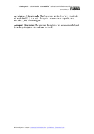 Jack Oughton – Observational Journal 09-10: Creative Commons Attribution-NonCommercial-

                                                                            ShareAlike 3.0



Arcminutes / Arcseconds: Also known as a minute of arc, or minute
of angle (MOA). It is a unit of angular measurement, equal to one
sixtieth (1/60) of one degree.

Apparent Dimension: The angular diameter of an astronomical object
(how large it appears to a viewer on earth)




Material by Jack Oughton – writing@xijindustries.com | www.writing.xijindustries.com
 