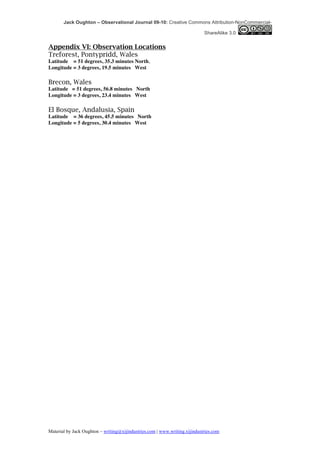 Jack Oughton – Observational Journal 09-10: Creative Commons Attribution-NonCommercial-

                                                                            ShareAlike 3.0


Appendix VI: Observation Locations
Treforest, Pontypridd, Wales
Latitude = 51 degrees, 35.3 minutes North,
Longitude = 3 degrees, 19.5 minutes West

Brecon, Wales
Latitude = 51 degrees, 56.8 minutes North
Longitude = 3 degrees, 23.4 minutes West

El Bosque, Andalusia, Spain
Latitude = 36 degrees, 45.5 minutes North
Longitude = 5 degrees, 30.4 minutes West




Material by Jack Oughton – writing@xijindustries.com | www.writing.xijindustries.com
 