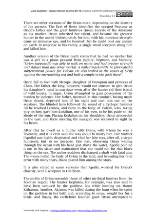 Jack Oughton – Observational Journal 09-10: Creative Commons Attribution-NonCommercial-

                                                                            ShareAlike 3.0


There are other versions of the Orion myth, depending on the identity
of his parents. The first of these identifies the sea-god Neptune as
Orion's father and the great huntress Queen Euryale of the Amazons
as his mother. Orion inherited her talent, and became the greatest
hunter in the world. Unfortunately for him, with his immense strength
came an immense ego, and he boasted that he could best any animal
on earth. In response to his vanity, a single small scorpion stung him
and killed him.

Another version of the Orion myth states that he had no mother but
was a gift to a pious peasant from Jupiter, Neptune, and Mercury.
"Orion supposedly was able to walk on water and had greater strength
and stature than any other mortal. A skilled blacksmith, he fabricated a
subterranean palace for Vulcan. He also walled in the coasts of Sicily
against the encroaching sea and built a temple to the gods there".

Orion fell in love with Merope, daughter of Oenopion and princess of
Chios. Her father the king, however, would not consent to give Orion
his daughter's hand in marriage--even after the hunter rid their island
of wild beasts. In anger, Orion attempted to gain possession of the
maiden by violence. Her father, incensed at this conduct, having made
Orion drunk, deprived him of his sight and cast him out on the
seashore. The blinded hero followed the sound of a Cyclops' hammer
till he reached Lemnos, and came to the forge of Vulcan, who, taking
pity on him, gave him Kedalion, one of his men, to be his guide to the
abode of the sun. Placing Kedalion on his shoulders, Orion proceeded
to the east, and there meeting the sun-god, was restored to sight by
his beam.

After this he dwelt as a hunter with Diana, with whom he was a
favourite, and it is even said she was about to marry him. Her brother
[Apollo] was highly displeased and chid her [she was, after all, a virgin
huntress], but to no purpose. One day, observing Orion wading
through the ocean with his head just above the water, Apollo pointed
it out to his sister and maintained that she could not hit that black
thing on the sea. The archer-goddess discharged a shaft with fatal aim.
The waves rolled the body of Orion to the land, and bewailing her fatal
error with many tears, Diana placed him among the stars.

It is also stated in some versions that Apollo, worried for Diana's
chastity, sent a scorpion to kill Orion.

The myths of Orion resemble those of other mythical hunters from the
Boiotian region. The hunter Kephalos, for example, was also said to
have been seduced by the goddess Eos while hunting on Mount
Kithairon. Another, Aktaion, was killed during the hunt when he spied
on the goddess in her bath and, according to some, sought her for a
bride. And finally, the earth-born Boiotian giant Tityos attempted to



Material by Jack Oughton – writing@xijindustries.com | www.writing.xijindustries.com
 
