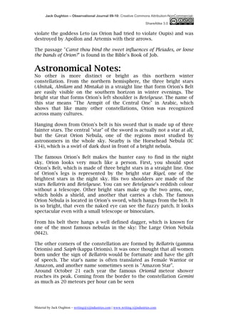 Jack Oughton – Observational Journal 09-10: Creative Commons Attribution-NonCommercial-

                                                                            ShareAlike 3.0


violate the goddess Leto (as Orion had tried to violate Oupis) and was
destroyed by Apollon and Artemis with their arrows.

The passage "Canst thou bind the sweet influences of Pleiades, or loose
the bands of Orion?" is found in the Bible's Book of Job.


Astronomical Notes:
No other is more distinct or bright as this northern winter
constellation. From the northern hemisphere, the three bright stars
(Alnitak, Alnilam and Mintaka) in a straight line that form Orion's Belt
are easily visible on the southern horizon in winter evenings. The
bright star that forms Orion's left shoulder is Betelgeuse. The name of
this star means "The Armpit of the Central One" in Arabic, which
shows that like many other constellations, Orion was recognized
across many cultures.

Hanging down from Orion's belt is his sword that is made up of three
fainter stars. The central "star" of the sword is actually not a star at all,
but the Great Orion Nebula, one of the regions most studied by
astronomers in the whole sky. Nearby is the Horsehead Nebula (IC
434), which is a swirl of dark dust in front of a bright nebula.

The famous Orion's Belt makes the hunter easy to find in the night
sky. Orion looks very much like a person. First, you should spot
Orion's Belt, which is made of three bright stars in a straight line. One
of Orion's legs is represented by the bright star Rigel, one of the
brightest stars in the night sky. His two shoulders are made of the
stars Bellatrix and Betelgeuse. You can see Betelgeuse's reddish colour
without a telescope. Other bright stars make up the two arms, one,
which holds a shield, and another that carries a club. The famous
Orion Nebula is located in Orion's sword, which hangs from the belt. It
is so bright, that even the naked eye can see the fuzzy patch. It looks
spectacular even with a small telescope or binoculars.

From his belt there hangs a well defined dagger, which is known for
one of the most famous nebulas in the sky: The Large Orion Nebula
(M42).

The other corners of the constellation are formed by Bellatrix (gamma
Orionis) and Saiph (kappa Orionis). It was once thought that all women
born under the sign of Bellatrix would be fortunate and have the gift
of speech. The star's name is often translated as Female Warrior or
Amazon, and another name sometimes seen is "Amazon Star".
Around October 21 each year the famous Orionid meteor shower
reaches its peak. Coming from the border to the constellation Gemini
as much as 20 meteors per hour can be seen




Material by Jack Oughton – writing@xijindustries.com | www.writing.xijindustries.com
 
