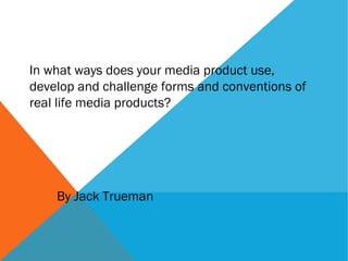 In what ways does your media product use,
develop and challenge forms and conventions of
real life media products?
By Jack Trueman
 