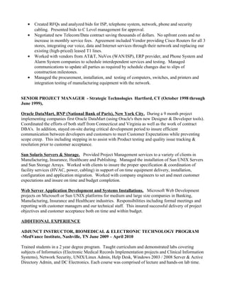 • Created RFQs and analyzed bids for ISP, telephone system, network, phone and security
cabling. Presented bids to C Level management for approval.
• Negotiated new Telecom/Data contract saving thousands of dollars. No upfront costs and no
increase in monthly service fees. Agreement included Vendor providing Cisco Routers for all 3
stores, integrating our voice, data and Internet services through their network and replacing our
existing (high-priced) leased T1 lines.
• Worked with vendors from AT&T, NuVox (WAN/ISP), ERP provider, and Phone System and
Alarm System companies to schedule interdependent services and testing. Managed
communications to update all parties as required by schedule changes due to slips of
construction milestones.
• Managed the procurement, installation, and testing of computers, switches, and printers and
integration testing of manufacturing equipment with the network.
SENIOR PROJECT MANAGER - Strategic Technologies Hartford, CT (October 1998 through
June 1999),
Oracle DataMart, BNP (National Bank of Paris), New York City. During a 9 month project
implementing companies first Oracle DataMart (using Oracle's then new Designer & Developer tools).
Coordinated the efforts of both staff from Connecticut and Virginia as well as the work of contract
DBA's. In addition, stayed on-site during critical development period to insure efficient
communication between developers and customers to meet Customer Expectations while preventing
scope creep. This including stepping in to assist with Product testing and quality issue tracking &
resolution prior to customer acceptance.
Sun Solaris Servers & Storage. Provided Project Management services to a variety of clients in
Manufacturing, Insurance, Healthcare and Publishing. Managed the installation of Sun UNIX Servers
and Sun Storage Arrays. Worked with clients to insure the proper specification & coordination of
facility services (HVAC, power, cabling) in support of on time equipment delivery, installation,
configuration and application migration. Worked with company engineers to set and meet customer
expectations and insure on time and budget completion.
Web Server Application Development and Systems Installations. Microsoft Web Development
projects on Microsoft or Sun UNIX platforms for medium and large size companies in Banking,
Manufacturing, Insurance and Healthcare industries. Responsibilities including formal meetings and
reporting with customer managers and our technical staff. This insured successful delivery of project
objectives and customer acceptance both on time and within budget.
ADDITIONAL EXPERIENCE
ADJUNCT INSTRUCTOR, BIOMEDICAL & ELECTRONIC TECHNOLOGY PROGRAM
-MedVance Institute, Nashville, TN June 2009 – April 2010
Trained students in a 2 year degree program. Taught curriculum and demonstrated labs covering
subjects of Informatics (Electronic Medical Records Implementation projects and Clinical Information
Systems), Network Security, UNIX/Linux Admin, Help Desk, Windows 2003 / 2008 Server & Active
Directory Admin, and DC Electronics. Each course was comprised of lecture and hands-on lab time.
 
