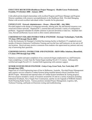 EXECUTIVE RECRUITER (Healthcare Project Managers) -Health Career Professionals,
Franklin, TN (October 2008 – January 2009)
Cold called and developed relationships with excellent Program and Project Manager and Program
Director candidates with extensive accomplishments in the Healthcare field. Provided Managing
Partner with several excellent individuals within 3 months for his placement.
CONSULTANT -Network Administrators – Owner. (March 2003 – July 2004)
Provided support in the design of workgroup networks, sharing print, file and Internet resources over
wired and wireless networks. Repaired PC's, restored data and corrected a variety of configuration
problems. Suggested redundant & reliable solutions to prevent downtime or data loss. Installed Anti-
virus, firewall and Remote Access tools to allow remote administration.
CERTIFIED SUN SOLARIS INSTRUCTOR & ENGINEER -Strategic Technologies, Nashville,
TN (June 1999 through March 2003)
As the first Instructor for Strategic's Certified Sun training facility in Hartford, CT completed several
months of intensive Instructor Certification Training and was the lone staff instructor on site and at off
site locations. Received many positive comments from students who appreciated my patience and easy
way of answering their questions.
CERTIFIED NOVELL INSTRUCTOR AND ENGINEER -IKON Office Solutions, Bloomfield,
CT (June 1995 through Sept 1998)
Started as a student and upon completion of my coursework began employment as a staff Instructor.
Upon completing a 2 week Train the Trainer began teaching Novell 3.12 courses. Subsequently
certified and taught Novell 4.12. Assisted field engineering with customer support.
SENIOR SYSTEMS FIELD ENGINEER -Unisys Corp, Great Neck, New York (July 1977
through June 1995)
Supervisor of a Field Engineering team of four in Melbourne, Australia. Provided Project Management
and Logistics services related to Combat Systems being installed aboard a Royal Australian Navy
(RAN) Frigate. Monitored and reported status of Combat System Installation & Testing progress.
Previous projects included a variety of locations around the US and on a variety of projects including
Submarine Overhauls, Navy Frigate New Construction, and the on-site Upgrade of NORAD Alaska's
North Warning Radar System. Various positions included Project Management, Logistics, QA,
Technical Training, and hands-on Electronic testing and troubleshooting.
 