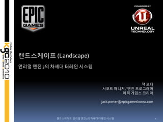 랚드스케이프 (Landscape)
얶리얼 엔짂 3의 차세대 터레읶 시스템


                                                잭 포터
                                 서포트 매니저 / 엔짂 프로그래머
                                       에픽 게임스 코리아

                                jack.porter@epicgameskorea.com



          랚드스케이프: 얶리얼 엔짂 3의 차세대 터레읶 시스템                          1
 