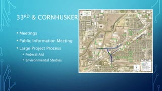 33RD & CORNHUSKER
• Meetings
• Public Information Meeting
• Large Project Process
• Federal Aid
• Environmental Studies
Conceptual
04/24/2019
SUBJECT TO CHANGE
SPECIFIC ACCESS TO PROPERTIES AND
DRIVEWAY LOCATIONS TO BE DETERMINED
IN DESIGN PHASE
 