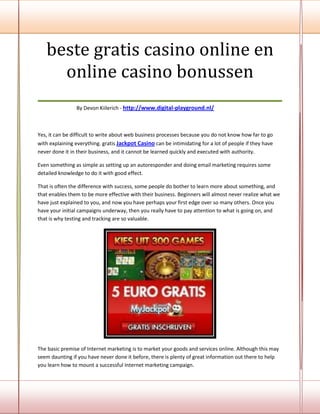 beste gratis casino online en
    online casino bonussen
___________________________________
                By Devon Kiilerich - http://www.digital-playground.nl/



Yes, it can be difficult to write about web business processes because you do not know how far to go
with explaining everything. gratis Jackpot Casino can be intimidating for a lot of people if they have
never done it in their business, and it cannot be learned quickly and executed with authority.

Even something as simple as setting up an autoresponder and doing email marketing requires some
detailed knowledge to do it with good effect.

That is often the difference with success, some people do bother to learn more about something, and
that enables them to be more effective with their business. Beginners will almost never realize what we
have just explained to you, and now you have perhaps your first edge over so many others. Once you
have your initial campaigns underway, then you really have to pay attention to what is going on, and
that is why testing and tracking are so valuable.




The basic premise of Internet marketing is to market your goods and services online. Although this may
seem daunting if you have never done it before, there is plenty of great information out there to help
you learn how to mount a successful Internet marketing campaign.
 