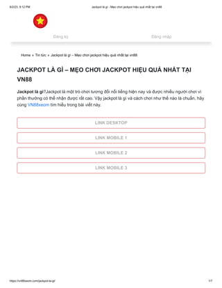6/2/23, 9:12 PM Jackpot là gì - Mẹo chơi jackpot hiệu quả nhất tại vn88
https://vn88xeom.com/jackpot-la-gi/ 1/7
Home » Tin tức » Jackpot là gì – Mẹo chơi jackpot hiệu quả nhất tại vn88
JACKPOT LÀ GÌ – MẸO CHƠI JACKPOT HIỆU QUẢ NHẤT TẠI
VN88
Jackpot là gì?Jackpot là một trò chơi tương đối nổi tiếng hiện nay và được nhiều người chơi vì
phần thưởng có thể nhận được rất cao. Vậy jackpot là gì và cách chơi như thế nào là chuẩn, hãy
cùng VN88xeom tìm hiểu trong bài viết này.
LINK DESKTOP
LINK MOBILE 1
LINK MOBILE 2
LINK MOBILE 3
Đăng ký Đăng nhập
 