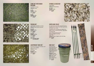 35NETS&HIDESJACKPYKE
CAMO NET WITH MESH
BACKING
Available in 2 sizes.
Colours: Green.
3 x 3m
Weight: 1.2kg
SRP: £59.95
	 a71.95
6 x 3m
Weight: 2.2kg
SRP: £104.95
	 a125.95
PIGEON NET
Lightweight, available in 3 sizes.
Colours: Olive Green & Brown.
3 x 1.4m
Weight: 0.3kg
SRP: £28.50
	 a34.25
3 x 2.4m
Weight: 0.45kg
SRP: £37.95
	 a45.50
78 x 2.4m
SRP: £8.95 per metre
	 a10.75 PER METRE
LIGHTWEIGHT HIDE NET
Extremely strong, tear resistant, full
cover, very compact.
Colours: Green.
2.7 x 2.4m
Weight: 0.4kg
SRP: £23.95
	 a28.75
STUBBLE & REED NET
Lightweight.
Colours: Sand & Khaki.
3 x 1.4m
Weight: 0.3kg
SRP: £29.95
	 a35.95
SUPER HIDE POLES
4 x steel hide poles with “stayrite” foot bar.
Extends from 1.2m to 2.0m with twist locks
and plastic net hooks.
Complete with carrying case. Made from
600D cordura. Reinforced base. Adjustable
carrying strap.
Quick release buckle closure.
Total set weight including
bag 3.5kg.
Colours: Green, English Oak camo bag.
SRP: £46.95
	 a56.25
HIDE SEAT
24 litre bucket
with swivel seat lid
made with foam
and a 600D cordura
English Woodland
camo cover.
Colours: Green/
English Oak camo.
Size: 48cm High,
30cm top dia,
26cm bottom dia.
SRP: £34.95
	 a41.95
 