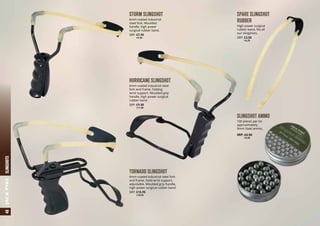 STORM SLINGSHOT
6mm coated industrial
steel fork. Moulded
handle, high power
surgical rubber band.
SRP: £7.95
	 a9.50
TORNADO SLINGSHOT
6mm coated industrial steel fork
and frame. Solid wrist support,
adjustable. Moulded grip handle,
high power surgical rubber band.
SRP: £15.95
	 a18.95
SPARE SLINGSHOT
RUBBER
High power surgical
rubber band, fits all
our slingshots.
SRP: £3.50
	 a4.25
HURRICANE SLINGSHOT
6mm coated industrial steel
fork and frame. Folding
wrist support. Moulded grip
handle, high power surgical
rubber band.
SRP: £9.50
	 a11.50
SLINGSHOT AMMO
100 pieces per tin
approximately.
9mm Steel ammo.
SRP: £4.50
	 a5.50
48SLINGSHOTSJACKPYKE
 