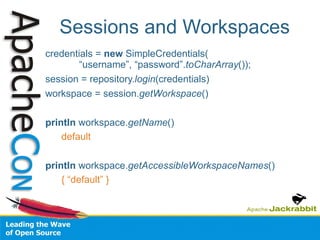 Sessions and Workspaces credentials =  new  SimpleCredentials(   “username”, “password”. toCharArray ()); session = repository. login (credentials) workspace = session. getWorkspace () println  workspace. getName () default println  workspace. getAccessibleWorkspaceNames () { “default” } 