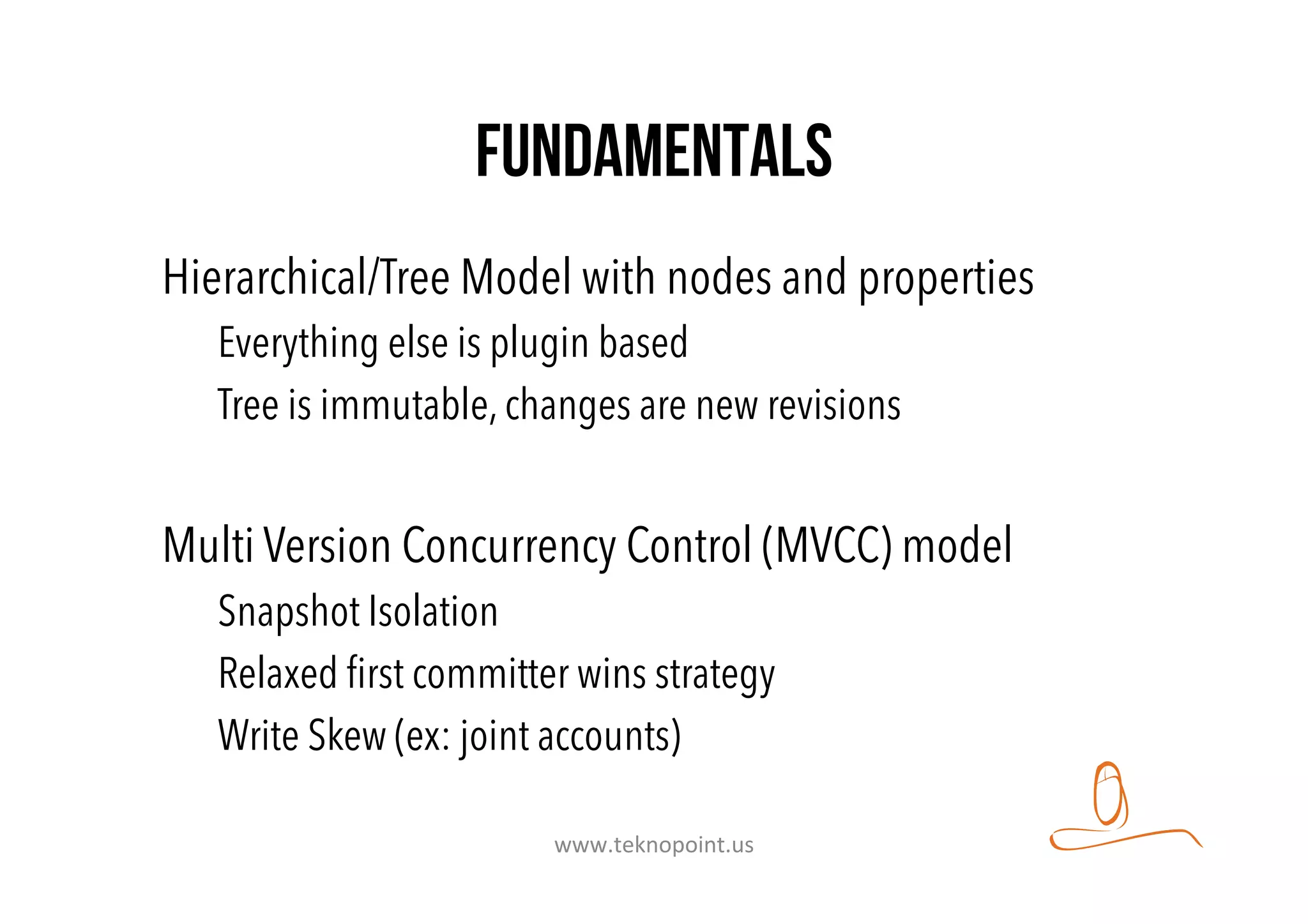 fundamentals
Hierarchical/Tree Model with nodes and properties
Everything else is plugin based
Tree is immutable, changes are new revisions
Multi Version Concurrency Control (MVCC) model
Snapshot Isolation
Relaxed ﬁrst committer wins strategy
Write Skew (ex: joint accounts)
www.teknopoint.us	
  
 