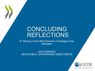 CONCLUDING
REFLECTIONS
6th Meeting of the OECD Network of Strategic Crisis
Managers
JACK RADISCH,
OECD PUBLIC GOVERNANCE DIRECTORATE
 