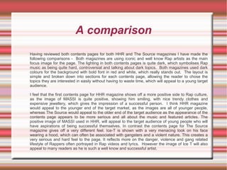 A comparison
Having reviewed both contents pages for both HHR and The Source magazines I have made the
following comparisons - Both magazines are using iconic and well know Rap artists as the main
focus image for the page. The lighting in both contents pages is quite dark, which symbolises Rap
music as being quite hard, controversial and talking about dark topics. Both magazines used dark
colours for the background with bold font in red and white, which really stands out. The layout is
simple and broken down into sections for each contents page, allowing the reader to chose the
topics they are interested in easily without having to waste time, which will appeal to a young target
audience.
I feel that the first contents page for HHR magazine shows off a more positive side to Rap culture,
as the image of MASSI is quite positive, showing him smiling, with nice trendy clothes and
expensive jewellery, which gives the impression of a successful person. I think HHR magazine
would appeal to the younger end of the target market, as the images are all of younger people,
whereas The Source would appeal to the older end of the target audience as the appearance of the
contents page appears to be more serious and all about the music and featured articles. The
positive image of MASSI used in HHR, will appeal to the target audience of young people who will
have aspirations of being successful themselves. In contrast the contents page for The Source
magazine gives off a very different feel. Ice-T is shown with a very menacing look on his face
wearing a hood, which can often be associated with gangsters and a violent nature. This creates a
very serious and hard feel to the page. It reflects more on the danger, violence and gang related
lifestyle of Rappers often portrayed in Rap videos and lyrics. However the image of Ice T will also
appeal to many readers as he is such a well know and successful artist.
 