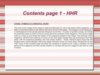 Contents page 1 - HHR
ICONIC, SYMBOLIC & INDEXICAL SIGNS
The main iconic image of the rapper is bold and although it is not in the centre of the magazine, it is
still in a prominent place to the bottom left hand corner of the page. The image is iconic because it
is stereotypical of how people perceive Rappers to look like. It is also a symbolic image, as it leads
the potential reader to want to find out more about the contents of the magazine. The camera angle
used is a close up and draws the reader of the magazine straight to this image. The producer of the
magazine, will want the audience to focus on the cool, flashy image they are portraying of the Rap
artist, with his expensive jewellery and nice trendy clothes. These indexical signs imply that the
Rapper lives a lavish lifestyle, which the reader will want to find out more about. Having him as the
main focus of the contents page will allow the audience to observe him, make a decision on the
genre of the magazine and then decide whether or not they will buy the magazine and want to read
it further.
 