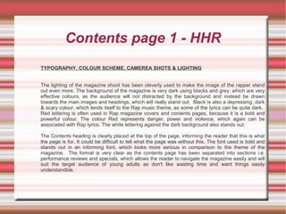 Contents page 1 - HHR
TYPOGRAPHY, COLOUR SCHEME, CAMEREA SHOTS & LIGHTING
The lighting of the magazine shoot has been cleverly used to make the image of the rapper stand
out even more. The background of the magazine is very dark using blacks and grey, which are very
effective colours, as the audience will not distracted by the background and instead be drawn
towards the main images and headings, which will really stand out. Black is also a depressing, dark
& scary colour, which lends itself to the Rap music theme, as some of the lyrics can be quite dark.
Red lettering is often used in Rap magazine covers and contents pages, because it is a bold and
powerful colour. The colour Red represents danger, power and violence, which again can be
associated with Rap lyrics. The white lettering against the dark background also stands out.
The Contents heading is clearly placed at the top of the page, informing the reader that this is what
the page is for. It could be difficult to tell what the page was without this. The font used is bold and
stands out in an informing font, which looks more serious in comparison to the theme of the
magazine. The format is very clear as the contents page has been separated into sections i.e.
performance reviews and specials, which allows the reader to navigate the magazine easily and will
suit the target audience of young adults as don't like wasting time and want things easily
understandble.
 