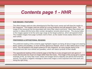 Contents page 1 - HHR
SUB IMAGES / FEATURES
The other Images used are also stereotypical of the Rap music scene and will draw the reader to
the magazine. The images used are aimed at a young audience and will appeal to them. The
image of the young girl can be associated with many Rap video's and lyrics. Many Rap artists use
woman in videos and the lyrics often contain derogatory remarks about woman. The young males
in the images appear to be the same age range as the target audience, which will appeal to them.
The multiple images have page numbers next to them, so the reader knows easily where to find
each article.
PREFERRED & OPPOSITIONAL READING.
The preferred reading of this contents page highlights rappers as being all about image and wearing
flashy clothes and jewellery, to show off their glamorous lifestyle, which is often talked about in their
lyrics. This will appeal to the target audience for this magazine, as many people aspire to be
successful and own nice clothes and jewellery, which are status symbols of their wealth
The oppositional reading of this contents page is that Rap is a very arrogant and vain genre of
music that focuses too much on image rather than the music. The image of the young girl is a good
example of this, as many Rap music videos and images tend to objectify and almost de-humanize
woman This sends a negative message to teens that image is more important than hard work and
doing the right thing.
 