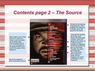 Contents page 2 – The Source
Main image of iconic Rap
artist Ice T, which is a
close up shot and takes
up the whole page.
This will attract fans of
Ice T and will appeal to
the target audience and
confirm the genre of the
Magazine.
Title of the magazine,
which reinforces the brand
Features/Sub Heading
are broken down
clearly, with large page
numbers, which will
appeal to the reader, as
it makes it easy to
navigate the magazine
and chose articles they
want to read easily.
The titles are catchy
with things like
“Ear to the Street”,
which makes the
reader feel the
magazine has inside
knowledge on what
Is going on.
The title for the features
is Departments, which
suggests the magazine
is modern which will
appeal to the reader
 