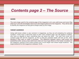 Contents page 2 – The Source
GENRE
The main image used for the contents page of this magazine is of a very well known and iconic Rap
artist Ice-T and will immediately stand out to the target audience for the magazine. They will be able
to identify the magazine as Rap genre straight away by this image.
TARGET AUDIENCE
Using well known artists is very common in magazines, as they are all competing for audience
numbers. If they have a well know artist on their main contents page, this will appeal to readers,
who have an appetite to learn everything they can about the artist. The main front cover and
contents page will sell the magazine, as this is what the potential reader will look at first, when
deciding if they want to make a purchase. The difference between using a well known and
established artist, verses a less well known artist can have huge affects on the reader circulation for
the magazine, pushing it from small numbers into a much larger main stream target audience. The
target audience for this magazine is between 16-25.
 