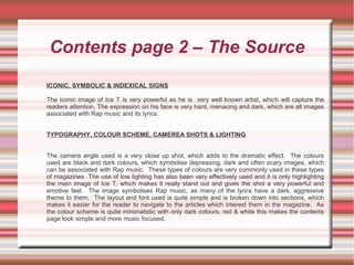 Contents page 2 – The Source
ICONIC, SYMBOLIC & INDEXICAL SIGNS
The iconic image of Ice T is very powerful as he is very well known artist, which will capture the
readers attention. The expression on his face is very hard, menacing and dark, which are all images
associated with Rap music and its lyrics.
TYPOGRAPHY, COLOUR SCHEME, CAMEREA SHOTS & LIGHTING
The camera angle used is a very close up shot, which adds to the dramatic effect. The colours
used are black and dark colours, which symbolise depressing, dark and often scary images, which
can be associated with Rap music. These types of colours are very commonly used in these types
of magazines The use of low lighting has also been very effectively used and it is only highlighting
the main image of Ice T, which makes it really stand out and gives the shot a very powerful and
emotive feel. The image symbolises Rap music, as many of the lyrics have a dark, aggressive
theme to them. The layout and font used is quite simple and is broken down into sections, which
makes it easier for the reader to navigate to the articles which interest them in the magazine. As
the colour scheme is quite minimalistic with only dark colours, red & white this makes the contents
page look simple and more music focused.
 