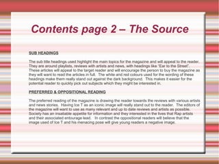 Contents page 2 – The Source
SUB HEADINGS
The sub title headings used highlight the main topics for the magazine and will appeal to the reader.
They are around playlists, reviews with artists and news, with headings like “Ear to the Street”.
These articles will appeal to the target reader and will encourage the person to buy the magazine as
they will want to read the articles in full. The white and red colours used for the wording of these
headings make them really stand out against the dark background. This makes it easier for the
potential reader to quickly pick out subjects which they might be interested in.
PREFERRED & OPPOSITIONAL READING
The preferred reading of the magazine is drawing the reader towards the reviews with various artists
and news stories. Having Ice T as an iconic image will really stand out to the reader. The editors of
the magazine will want to use as many relevant and up to date reviews and artists as possible.
Society has an insatiable appetite for information and they interested in the lives that Rap artists
and their associated entourage lead. In contrast the oppositional readers will believe that the
image used of Ice T and his menacing pose will give young readers a negative image.
 