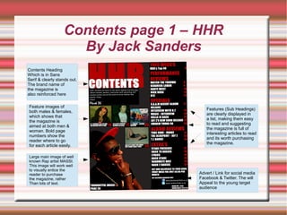 Contents page 1 – HHR
By Jack Sanders
Large main image of well
known Rap artist MASSI.
This image will work well
to visually entice the
reader to purchase
the magazine, rather
Than lots of text.
Contents Heading
Which is in Sans
Serif & clearly stands out.
The brand name of
the magazine is
also reinforced here
Feature images of
both males & females,
which shows that
the magazine is
aimed at both men &
woman. Bold page
numbers show the
reader where to go
for each article easily.
Advert / Link for social media
Facebook & Twitter. The will
Appeal to the young target
audience
Features (Sub Headings)
are clearly displayed in
a list, making them easy
to read and suggesting
the magazine is full of
interesting articles to read
and its worth purchasing
the magazine.
 