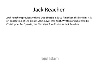 Jack Reacher
Jack Reacher (previously titled One Shot) is a 2012 American thriller film. It is
an adaptation of Lee Child's 2005 novel One Shot. Written and directed by
Christopher McQuarrie, the film stars Tom Cruise as Jack Reacher

Tajul Islam

 