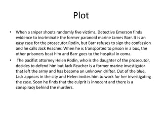 Plot
• When a sniper shoots randomly five victims, Detective Emerson finds
evidence to incriminate the former paranoid marine James Barr. It is an
easy case for the prosecutor Rodin, but Barr refuses to sign the confession
and he calls Jack Reacher. When he is transported to prison in a bus, the
other prisoners beat him and Barr goes to the hospital in coma.
• The pacifist attorney Helen Rodin, who is the daughter of the prosecutor,
decides to defend him but Jack Reacher is a former marine investigator
that left the army and has become an unknown drifter. Out of the blue,
Jack appears in the city and Helen invites him to work for her investigating
the case. Soon he finds that the culprit is innocent and there is a
conspiracy behind the murders.

 