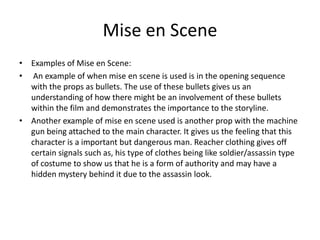 Mise en Scene
• Examples of Mise en Scene:
• An example of when mise en scene is used is in the opening sequence
with the props as bullets. The use of these bullets gives us an
understanding of how there might be an involvement of these bullets
within the film and demonstrates the importance to the storyline.
• Another example of mise en scene used is another prop with the machine
gun being attached to the main character. It gives us the feeling that this
character is a important but dangerous man. Reacher clothing gives off
certain signals such as, his type of clothes being like soldier/assassin type
of costume to show us that he is a form of authority and may have a
hidden mystery behind it due to the assassin look.

 