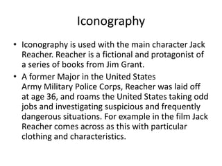 Iconography
• Iconography is used with the main character Jack
Reacher. Reacher is a fictional and protagonist of
a series of books from Jim Grant.
• A former Major in the United States
Army Military Police Corps, Reacher was laid off
at age 36, and roams the United States taking odd
jobs and investigating suspicious and frequently
dangerous situations. For example in the film Jack
Reacher comes across as this with particular
clothing and characteristics.

 