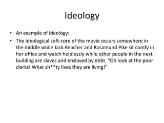 Ideology
• An example of ideology:
• The ideological soft-core of the movie occurs somewhere in
the middle while Jack Reacher and Rosamund Pike sit comfy in
her office and watch helplessly while other people in the next
building are slaves and enslaved by debt. “Oh look at the poor
clerks! What sh**ty lives they are living!”

 