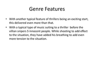 Genre Features
• With another typical feature of thrillers being an exciting start,
this delivered even more than that.
• With a typical type of music suiting to a thriller before the
villian snipers 5 innocent people. While shooting to add effect
to the situation, they have added his breathing to add even
more tension to the situation.

 
